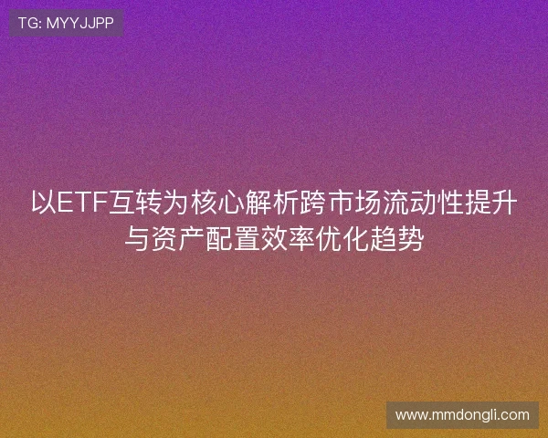 以ETF互转为核心解析跨市场流动性提升与资产配置效率优化趋势